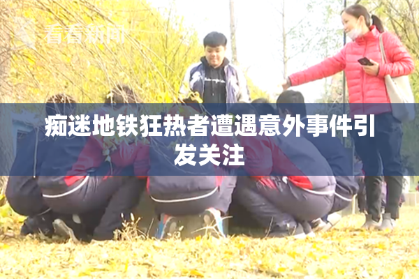 痴迷地铁狂热者遭遇意外事件引发关注