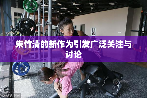 朱竹清的新作为引发广泛关注与讨论