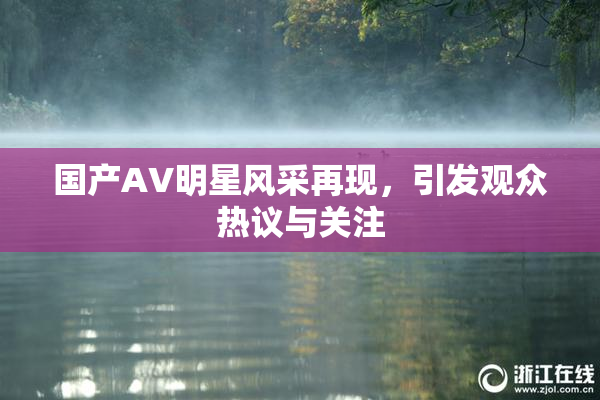 国产AV明星风采再现，引发观众热议与关注