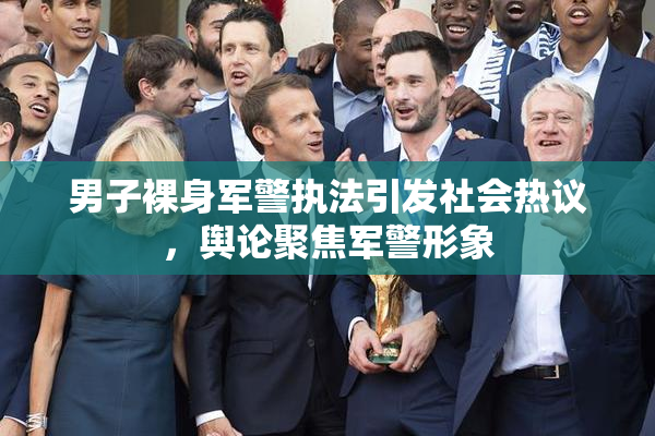 男子裸身军警执法引发社会热议，舆论聚焦军警形象