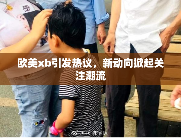 欧美xb引发热议，新动向掀起关注潮流