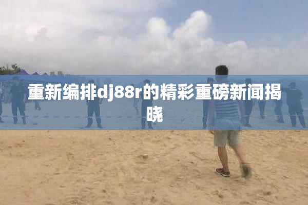 重新编排dj88r的精彩重磅新闻揭晓
