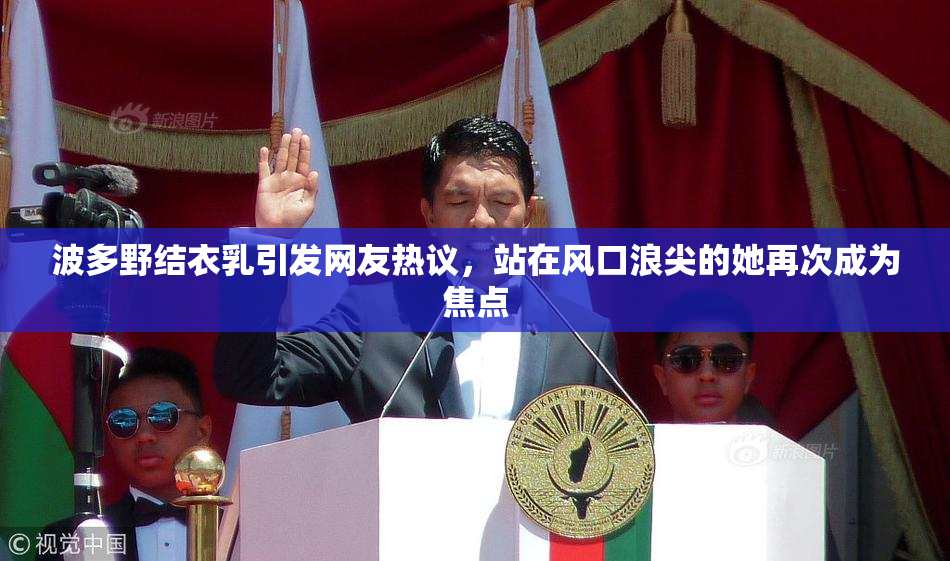 波多野结衣乳引发网友热议，站在风口浪尖的她再次成为焦点