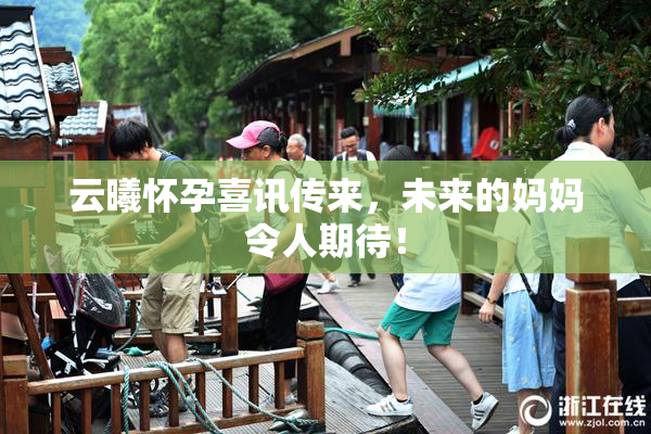 云曦怀孕喜讯传来，未来的妈妈令人期待！