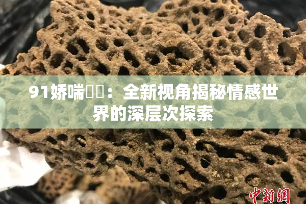 91娇喘❌‌：全新视角揭秘情感世界的深层次探索