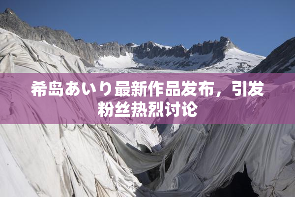 希岛あいり最新作品发布，引发粉丝热烈讨论