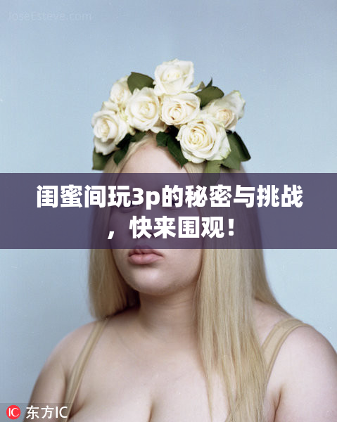闺蜜间玩3p的秘密与挑战，快来围观！
