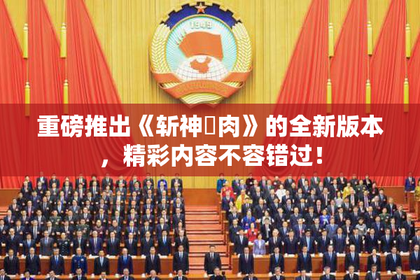 重磅推出《斩神婬肉》的全新版本，精彩内容不容错过！