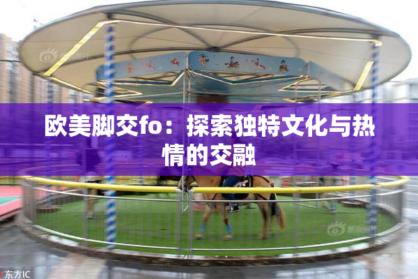 欧美脚交fo：探索独特文化与热情的交融