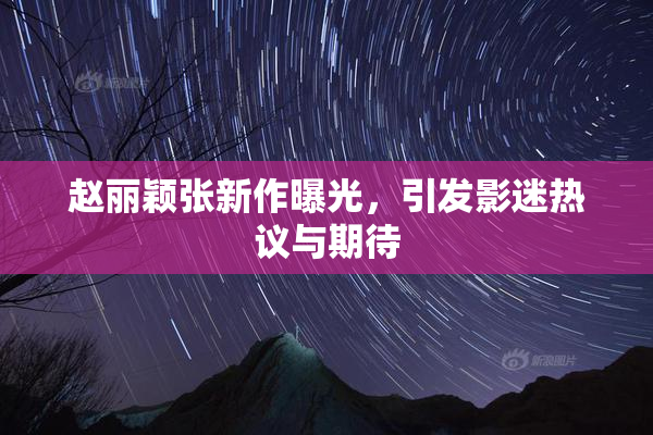 赵丽颖张新作曝光，引发影迷热议与期待