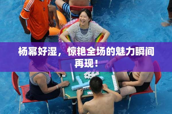 杨幂好湿，惊艳全场的魅力瞬间再现！