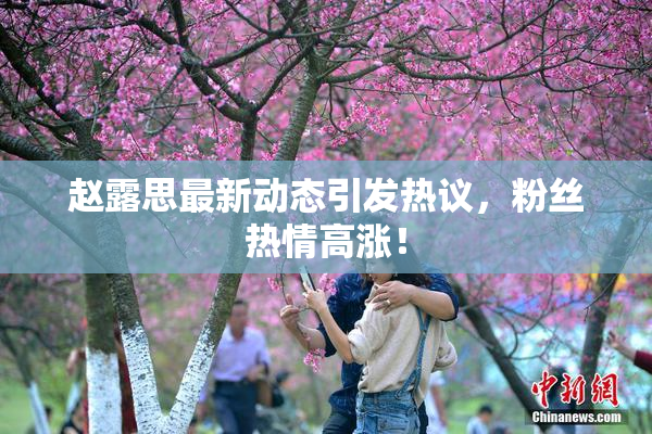 赵露思最新动态引发热议，粉丝热情高涨！