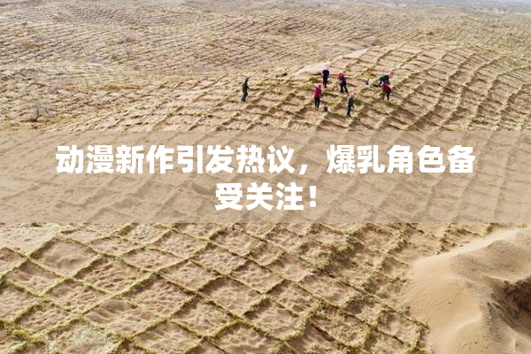 动漫新作引发热议，爆乳角色备受关注！