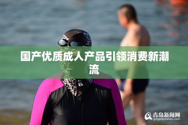 国产优质成人产品引领消费新潮流