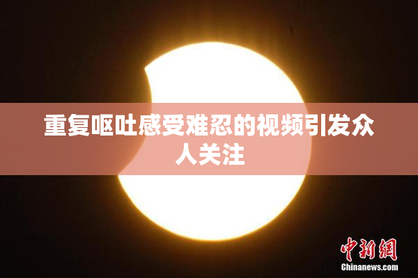 重复呕吐感受难忍的视频引发众人关注