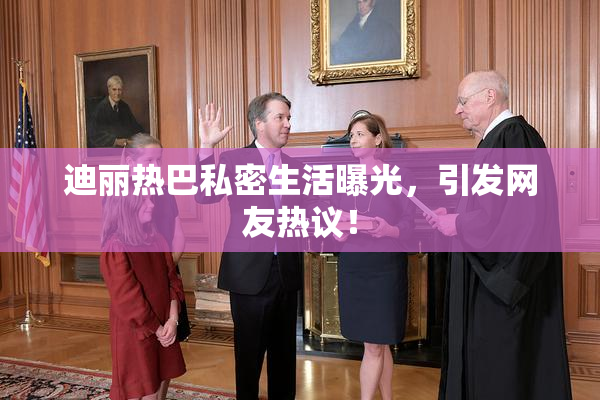 迪丽热巴私密生活曝光，引发网友热议！