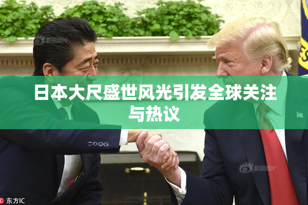 日本大尺盛世风光引发全球关注与热议
