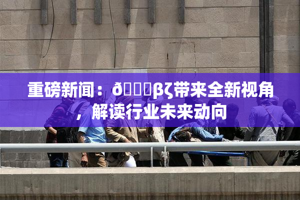 重磅新闻：👙βζ带来全新视角，解读行业未来动向
