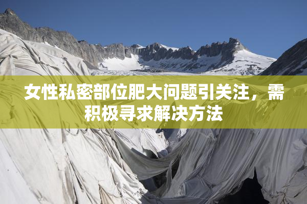 女性私密部位肥大问题引关注，需积极寻求解决方法