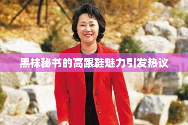 黑袜秘书的高跟鞋魅力引发热议