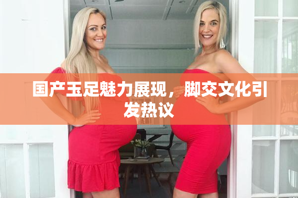 国产玉足魅力展现，脚交文化引发热议
