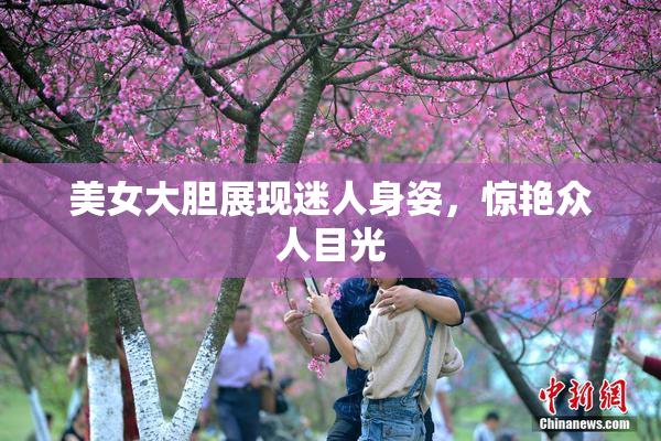 美女大胆展现迷人身姿，惊艳众人目光