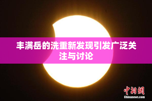 丰满岳的洗重新发现引发广泛关注与讨论