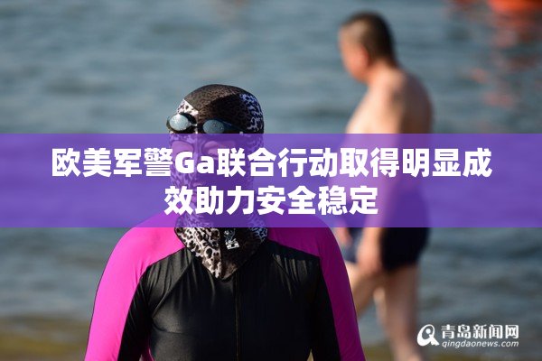 欧美军警Ga联合行动取得明显成效助力安全稳定