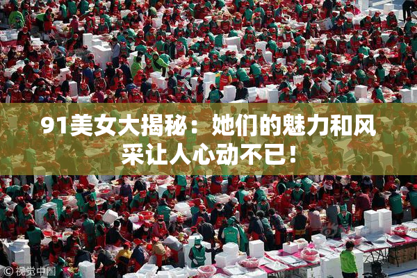 91美女大揭秘：她们的魅力和风采让人心动不已！