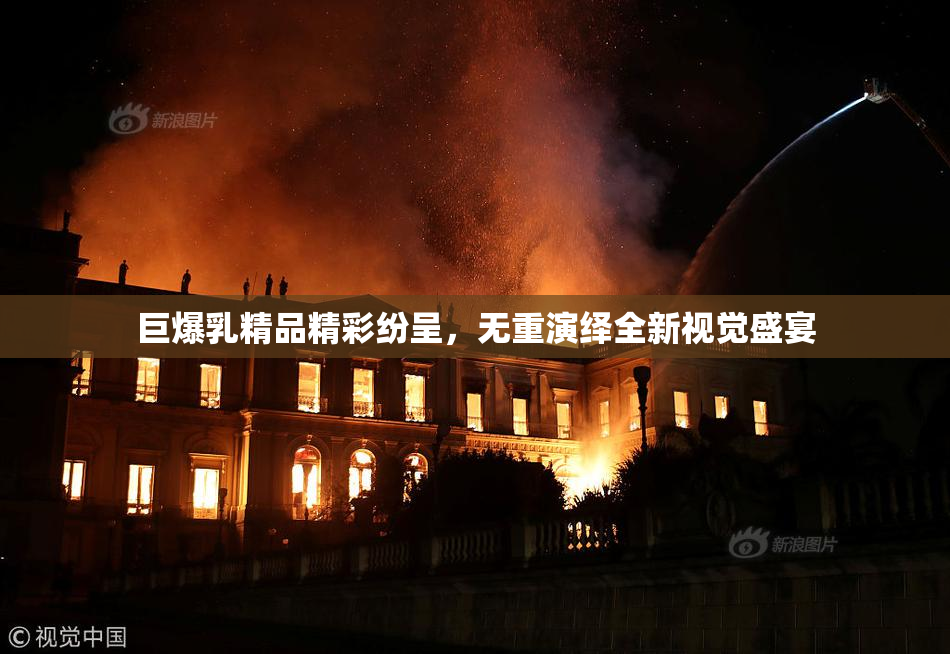 巨爆乳精品精彩纷呈，无重演绎全新视觉盛宴