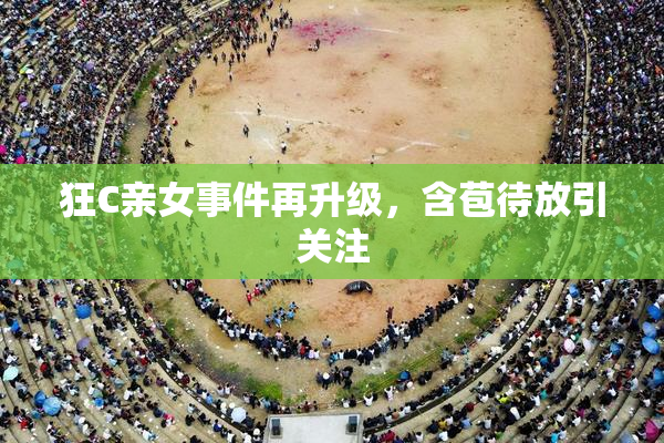 狂C亲女事件再升级，含苞待放引关注