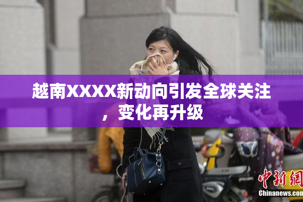 越南XXXX新动向引发全球关注，变化再升级
