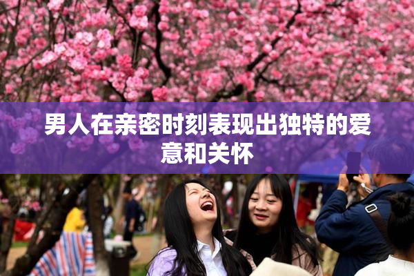 男人在亲密时刻表现出独特的爱意和关怀