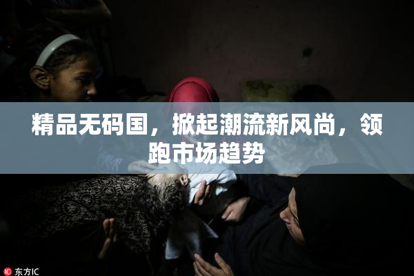 精品无码国，掀起潮流新风尚，领跑市场趋势