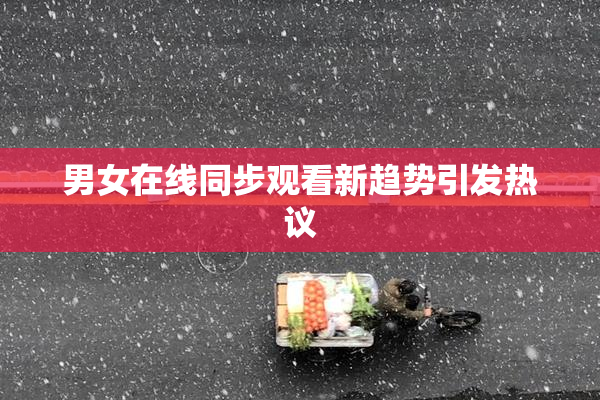 男女在线同步观看新趋势引发热议