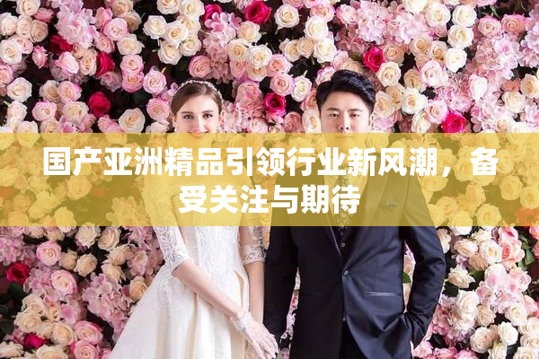 国产亚洲精品引领行业新风潮，备受关注与期待