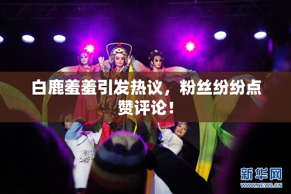 白鹿羞羞引发热议，粉丝纷纷点赞评论！