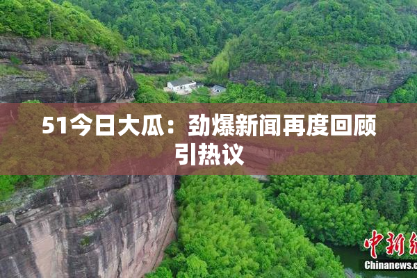 51今日大瓜：劲爆新闻再度回顾引热议