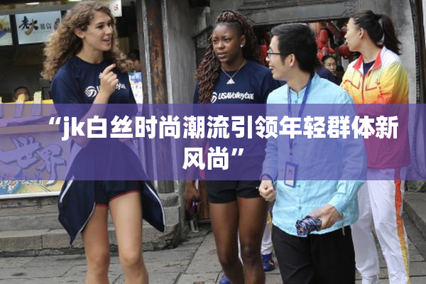 “jk白丝时尚潮流引领年轻群体新风尚”