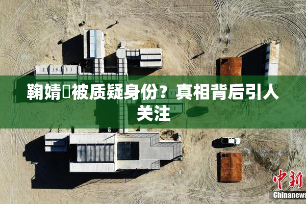 鞠婧祎被质疑身份？真相背后引人关注