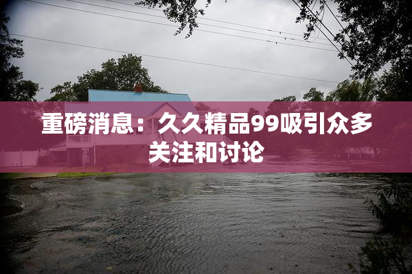 重磅消息：久久精品99吸引众多关注和讨论