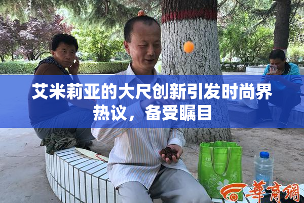 艾米莉亚的大尺创新引发时尚界热议，备受瞩目