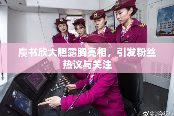 虞书欣大胆露胸亮相，引发粉丝热议与关注