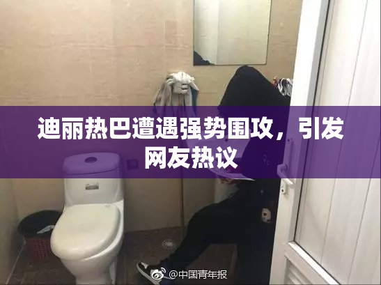 迪丽热巴遭遇强势围攻，引发网友热议