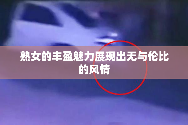 熟女的丰盈魅力展现出无与伦比的风情