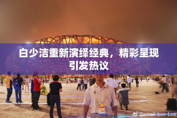 白少洁重新演绎经典，精彩呈现引发热议