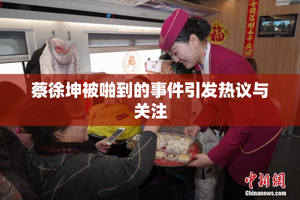 蔡徐坤被啪到的事件引发热议与关注