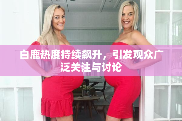 白鹿热度持续飙升，引发观众广泛关注与讨论