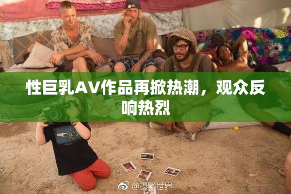性巨乳AV作品再掀热潮，观众反响热烈