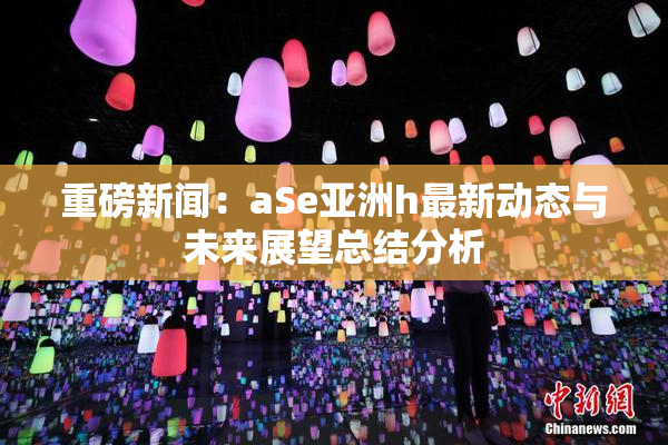 重磅新闻：aSe亚洲h最新动态与未来展望总结分析